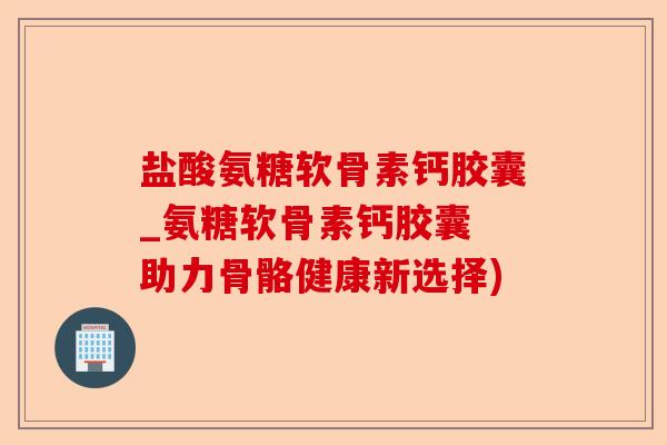 盐酸氨糖软骨素钙胶囊_氨糖软骨素钙胶囊 助力骨骼健康新选择)