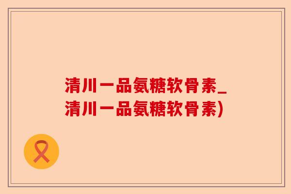 清川一品氨糖软骨素_清川一品氨糖软骨素)