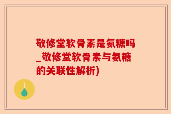 敬修堂软骨素是氨糖吗_敬修堂软骨素与氨糖的关联性解析)