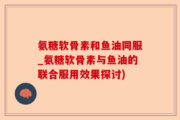 氨糖软骨素和鱼油同服_氨糖软骨素与鱼油的联合服用效果探讨) 氨糖软骨素和鱼油同服_氨糖软骨素与鱼油的联合服用效果探讨)