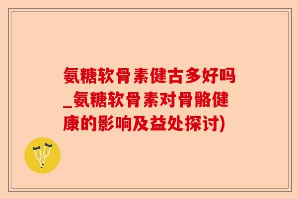 氨糖软骨素健古多好吗_氨糖软骨素对骨骼健康的影响及益处探讨)
