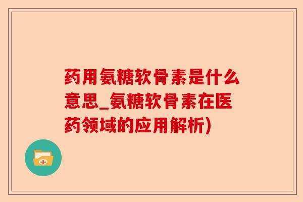 药用氨糖软骨素是什么意思_氨糖软骨素在医药领域的应用解析)