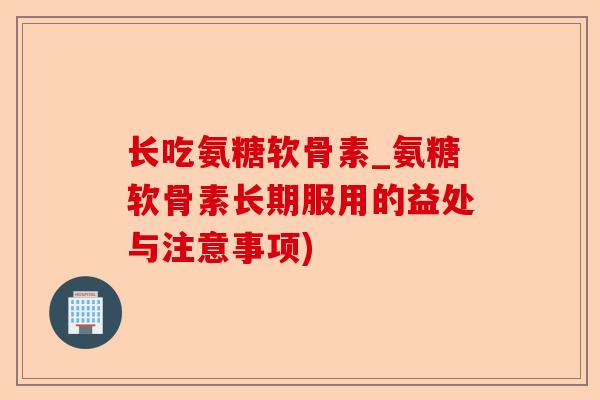 长吃氨糖软骨素_氨糖软骨素长期服用的益处与注意事项)