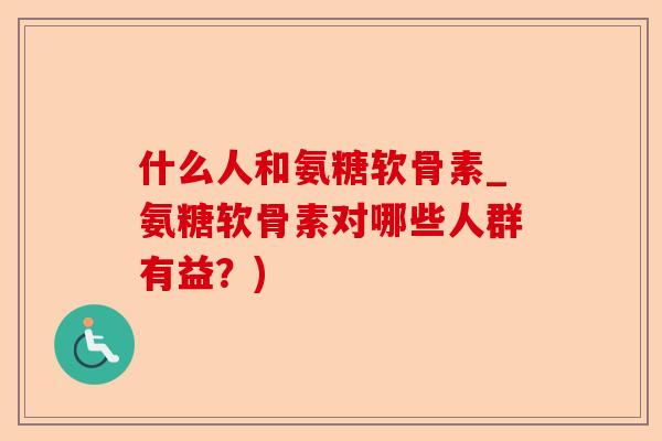 什么人和氨糖软骨素_氨糖软骨素对哪些人群有益？)