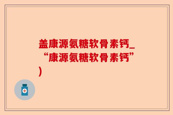盖康源氨糖软骨素钙_“康源氨糖软骨素钙”)