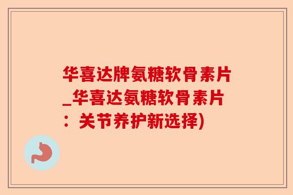 华喜达牌氨糖软骨素片_华喜达氨糖软骨素片：关节养护新选择)