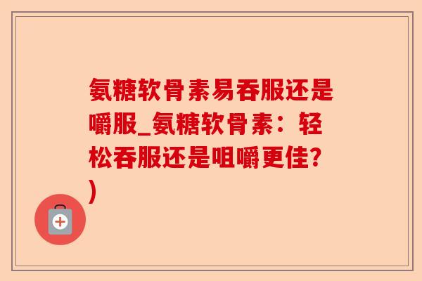 氨糖软骨素易吞服还是嚼服_氨糖软骨素：轻松吞服还是咀嚼更佳？)