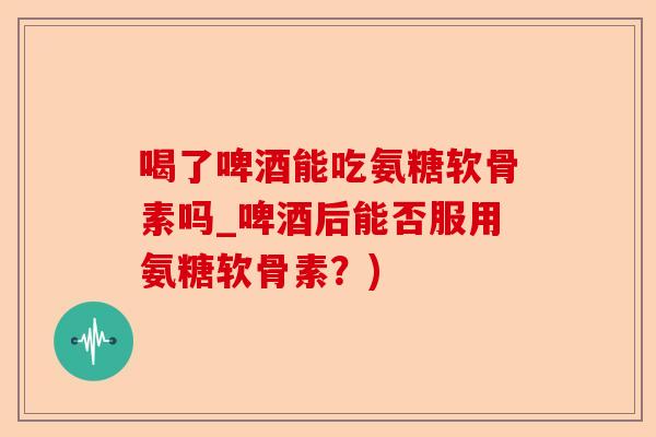 喝了啤酒能吃氨糖软骨素吗_啤酒后能否服用氨糖软骨素？)
