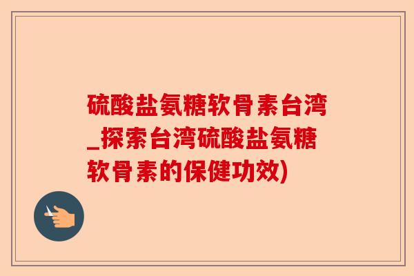 硫酸盐氨糖软骨素台湾_探索台湾硫酸盐氨糖软骨素的保健功效) 硫酸盐氨糖软骨素台湾_探索台湾硫酸盐氨糖软骨素的保健功效)
