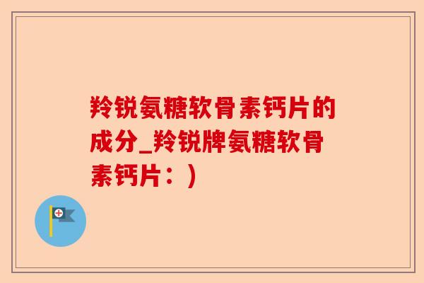 羚锐氨糖软骨素钙片的成分_羚锐牌氨糖软骨素钙片：)