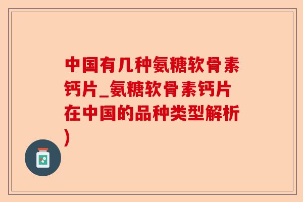 中国有几种氨糖软骨素钙片_氨糖软骨素钙片在中国的品种类型解析)