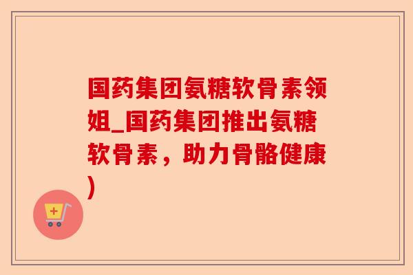 国药集团氨糖软骨素领姐_国药集团推出氨糖软骨素，助力骨骼健康)