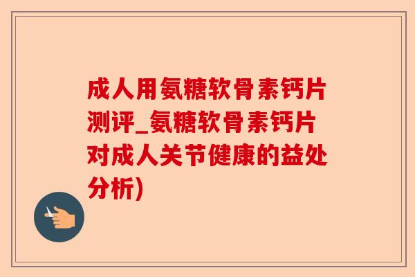 成人用氨糖软骨素钙片测评_氨糖软骨素钙片对成人关节健康的益处分析)