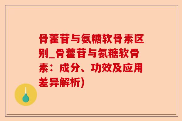 骨藿苷与氨糖软骨素区别_骨藿苷与氨糖软骨素：成分、功效及应用差异解析)