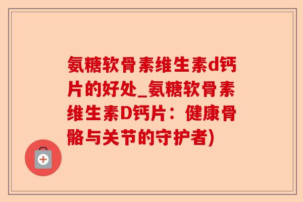 氨糖软骨素维生素d钙片的好处_氨糖软骨素维生素D钙片：健康骨骼与关节的守护者)
