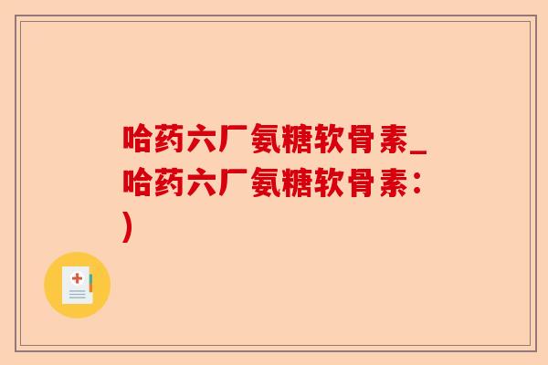哈药六厂氨糖软骨素_哈药六厂氨糖软骨素:) 哈药六厂氨糖软骨素_哈药六厂氨糖软骨素:)