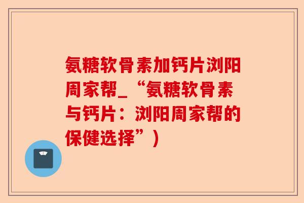 氨糖软骨素加钙片浏阳周家帮_“氨糖软骨素与钙片：浏阳周家帮的保健选择”)