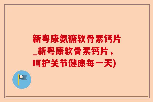 新粤康氨糖软骨素钙片_新粤康软骨素钙片,呵护关节健康每一天) 新粤康氨糖软骨素钙片_新粤康软骨素钙片,呵护关节健康每一天)