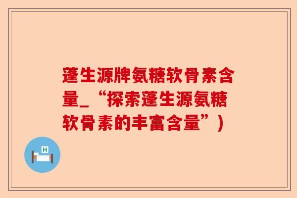 蓬生源牌氨糖软骨素含量_“探索蓬生源氨糖软骨素的丰富含量”)