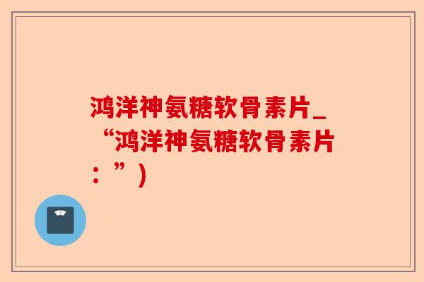 鸿洋神氨糖软骨素片_“鸿洋神氨糖软骨素片：”)