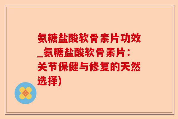 氨糖盐酸软骨素片功效_氨糖盐酸软骨素片：关节保健与修复的天然选择)