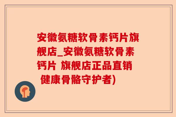 安徽氨糖软骨素钙片旗舰店_安徽氨糖软骨素钙片 旗舰店正品直销 健康骨骼守护者)