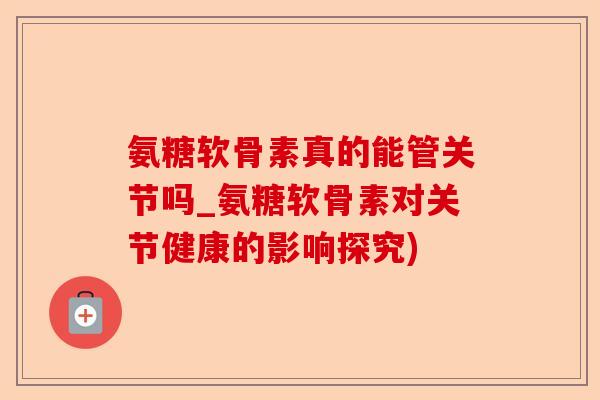 氨糖软骨素真的能管关节吗_氨糖软骨素对关节健康的影响探究)