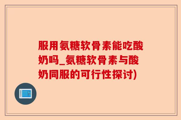 服用氨糖软骨素能吃酸奶吗_氨糖软骨素与酸奶同服的可行性探讨)