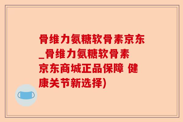 骨维力氨糖软骨素京东_骨维力氨糖软骨素 京东商城正品保障 健康关节新选择)