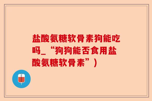 盐酸氨糖软骨素狗能吃吗_“狗狗能否食用盐酸氨糖软骨素”)