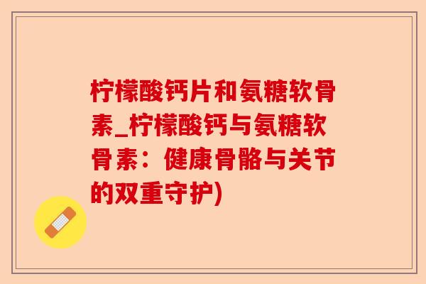 柠檬酸钙片和氨糖软骨素_柠檬酸钙与氨糖软骨素：健康骨骼与关节的双重守护)