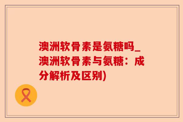 澳洲软骨素是氨糖吗_澳洲软骨素与氨糖：成分解析及区别)