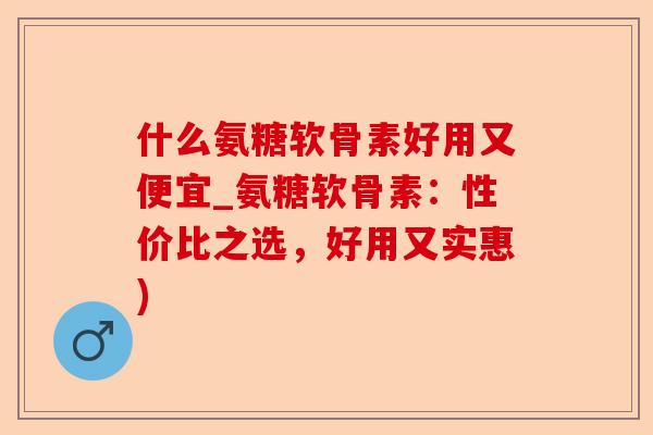 什么氨糖软骨素好用又便宜_氨糖软骨素：性价比之选，好用又实惠)
