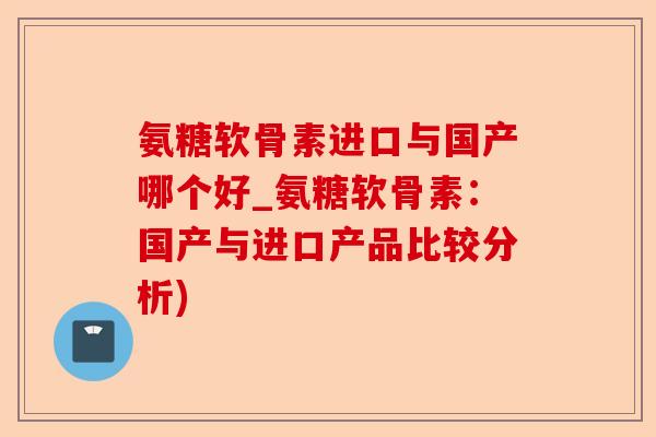 氨糖软骨素进口与国产哪个好_氨糖软骨素：国产与进口产品比较分析)