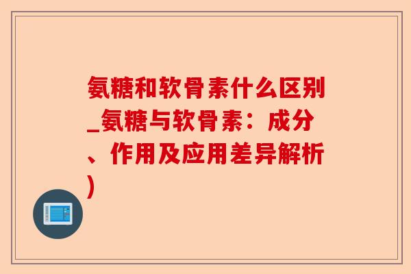 氨糖和软骨素什么区别_氨糖与软骨素：成分、作用及应用差异解析)