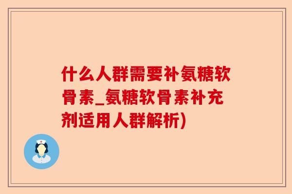 什么人群需要补氨糖软骨素_氨糖软骨素补充剂适用人群解析)