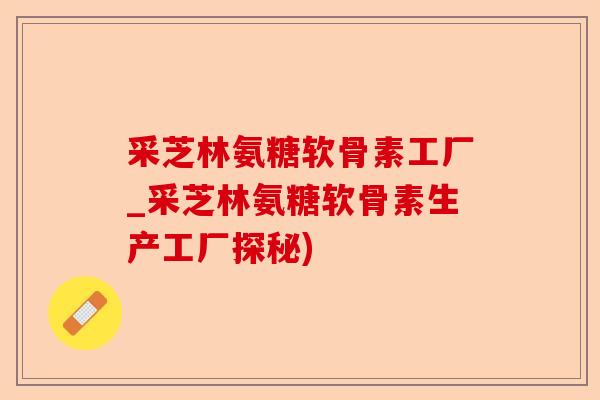 采芝林氨糖软骨素工厂_采芝林氨糖软骨素生产工厂探秘)