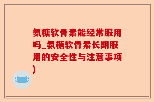 氨糖软骨素能经常服用吗_氨糖软骨素长期服用的安全性与注意事项)