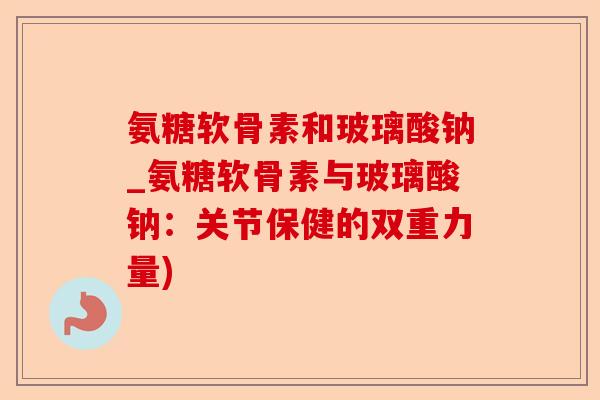 氨糖软骨素和玻璃酸钠_氨糖软骨素与玻璃酸钠:关节保健的双重力量) 氨糖软骨素和玻璃酸钠_氨糖软骨素与玻璃酸钠:关节保健的双重力量)