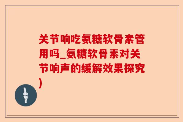关节响吃氨糖软骨素管用吗_氨糖软骨素对关节响声的缓解效果探究) 关节响吃氨糖软骨素管用吗_氨糖软骨素对关节响声的缓解效果探究)