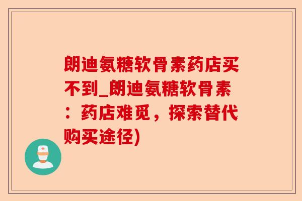 朗迪氨糖软骨素药店买不到_朗迪氨糖软骨素:药店难觅,探索替代购买途径) 朗迪氨糖软骨素药店买不到_朗迪氨糖软骨素:药店难觅,探索替代购买途径)