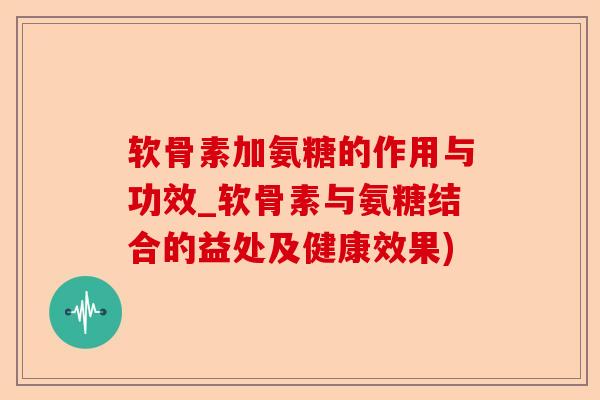软骨素加氨糖的作用与功效_软骨素与氨糖结合的益处及健康效果)