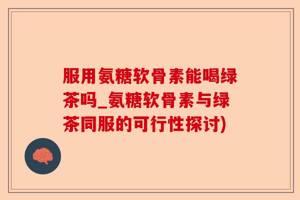 服用氨糖软骨素能喝绿茶吗_氨糖软骨素与绿茶同服的可行性探讨)