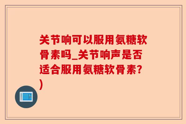 关节响可以服用氨糖软骨素吗_关节响声是否适合服用氨糖软骨素？)