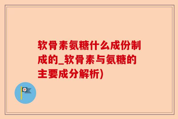 软骨素氨糖什么成份制成的_软骨素与氨糖的主要成分解析)