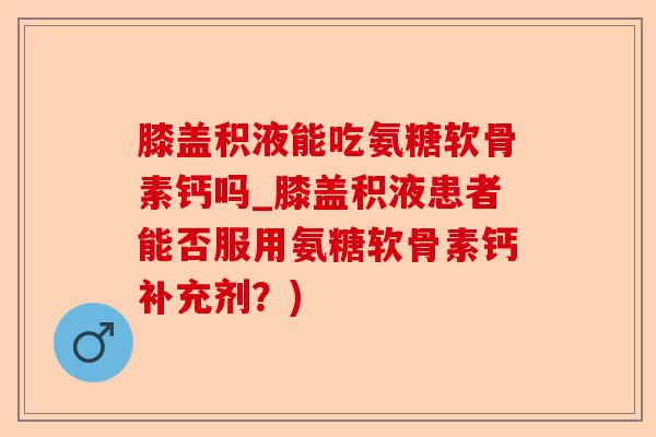 膝盖积液能吃氨糖软骨素钙吗_膝盖积液患者能否服用氨糖软骨素钙补充剂？)