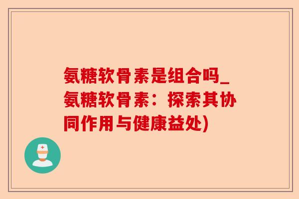氨糖软骨素是组合吗_氨糖软骨素：探索其协同作用与健康益处)