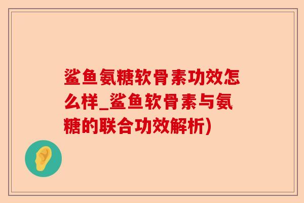 鲨鱼氨糖软骨素功效怎么样_鲨鱼软骨素与氨糖的联合功效解析)