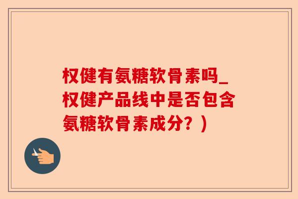 权健有氨糖软骨素吗_权健产品线中是否包含氨糖软骨素成分？)