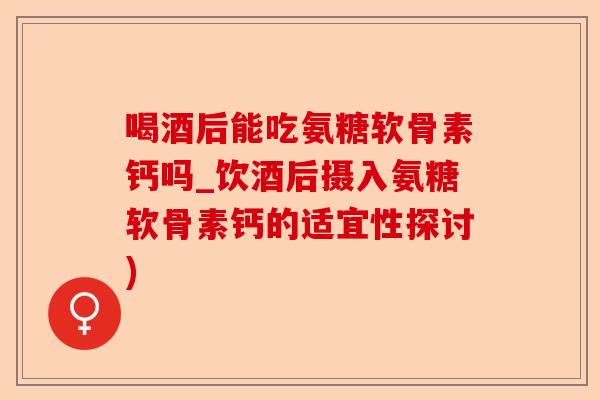 喝酒后能吃氨糖软骨素钙吗_饮酒后摄入氨糖软骨素钙的适宜性探讨)
